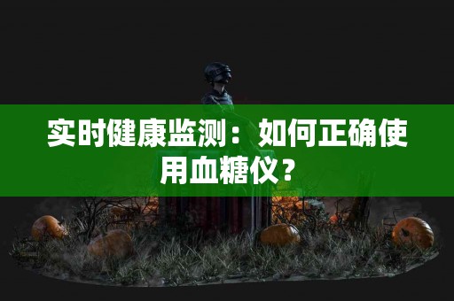 实时健康监测：如何正确使用血糖仪？