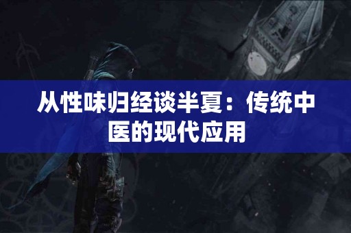 从性味归经谈半夏：传统中医的现代应用