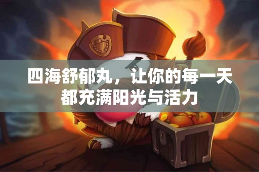 四海舒郁丸，让你的每一天都充满阳光与活力