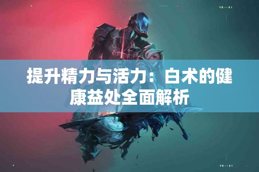 提升精力与活力：白术的健康益处全面解析