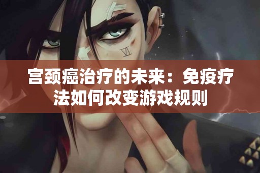 宫颈癌治疗的未来：免疫疗法如何改变游戏规则