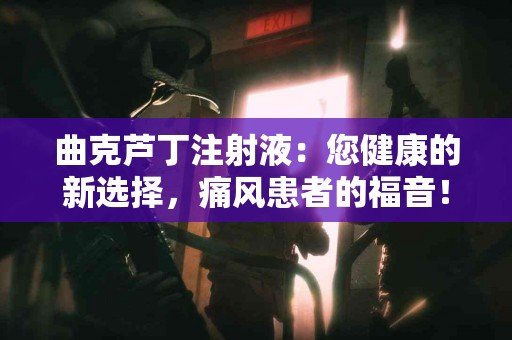 曲克芦丁注射液：您健康的新选择，痛风患者的福音！