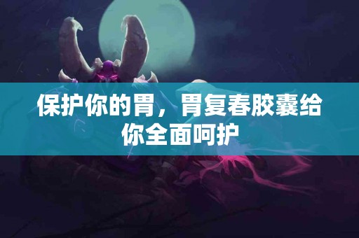 保护你的胃，胃复春胶囊给你全面呵护