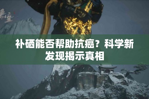 补硒能否帮助抗癌？科学新发现揭示真相