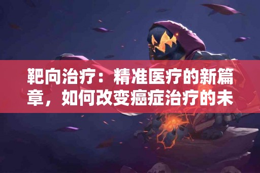 靶向治疗：精准医疗的新篇章，如何改变癌症治疗的未来