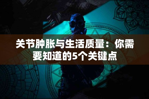 关节肿胀与生活质量：你需要知道的5个关键点