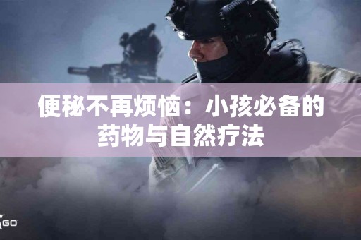 便秘不再烦恼：小孩必备的药物与自然疗法