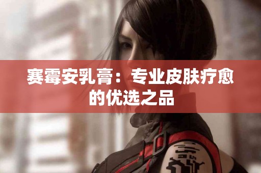 赛霉安乳膏：专业皮肤疗愈的优选之品
