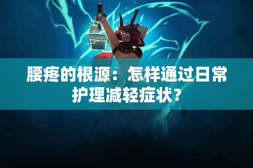 腰疼的根源：怎样通过日常护理减轻症状？