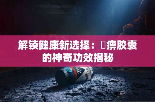 解锁健康新选择：尪痹胶囊的神奇功效揭秘