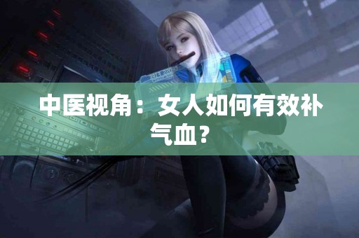 中医视角：女人如何有效补气血？