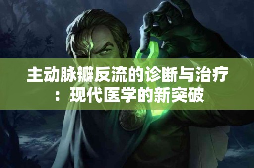 主动脉瓣反流的诊断与治疗：现代医学的新突破