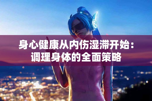 身心健康从内伤湿滞开始：调理身体的全面策略