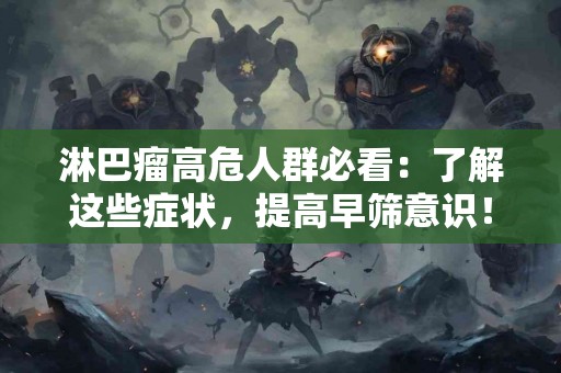 淋巴瘤高危人群必看：了解这些症状，提高早筛意识！