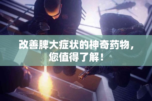 改善脾大症状的神奇药物，您值得了解！