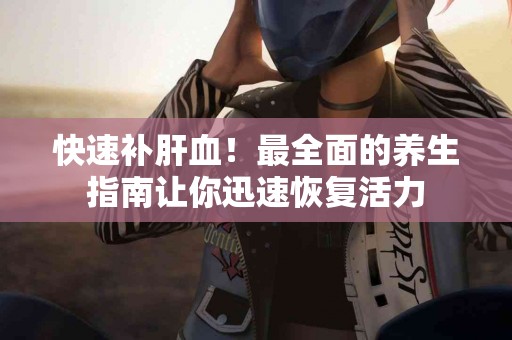 快速补肝血！最全面的养生指南让你迅速恢复活力