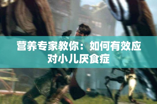 营养专家教你：如何有效应对小儿厌食症