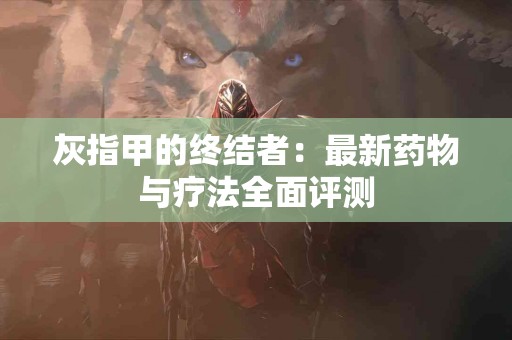 灰指甲的终结者：最新药物与疗法全面评测