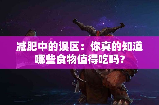 减肥中的误区：你真的知道哪些食物值得吃吗？