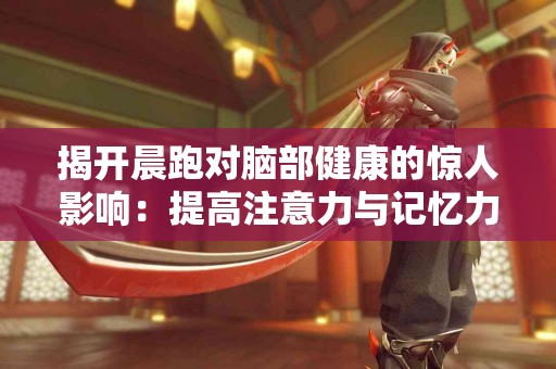 揭开晨跑对脑部健康的惊人影响：提高注意力与记忆力！