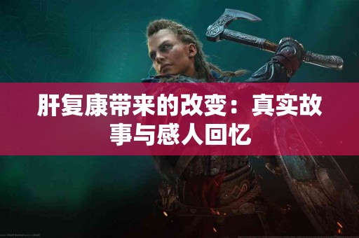 肝复康带来的改变：真实故事与感人回忆