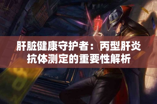 肝脏健康守护者：丙型肝炎抗体测定的重要性解析