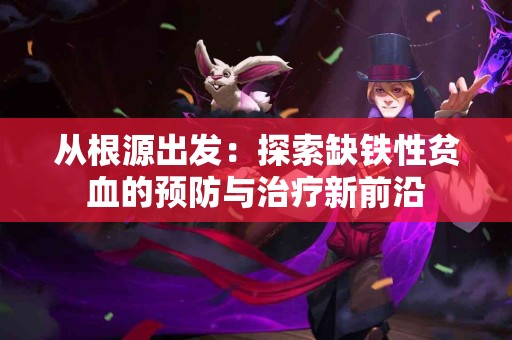 从根源出发：探索缺铁性贫血的预防与治疗新前沿