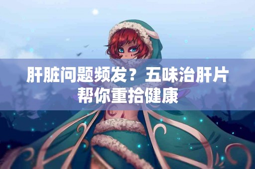 肝脏问题频发？五味治肝片帮你重拾健康