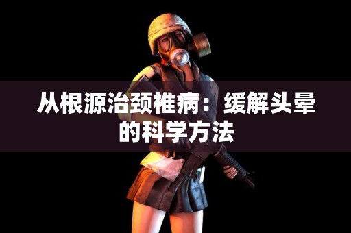 从根源治颈椎病：缓解头晕的科学方法