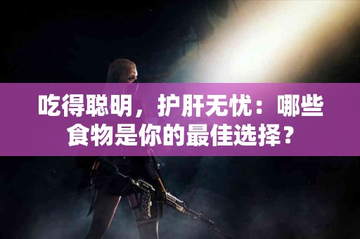吃得聪明，护肝无忧：哪些食物是你的最佳选择？
