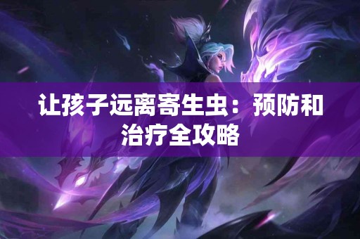 让孩子远离寄生虫：预防和治疗全攻略