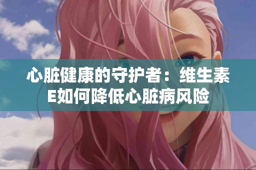心脏健康的守护者：维生素E如何降低心脏病风险