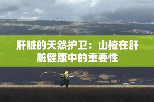 肝脏的天然护卫：山楂在肝脏健康中的重要性