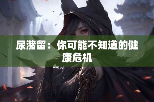 尿潴留：你可能不知道的健康危机
