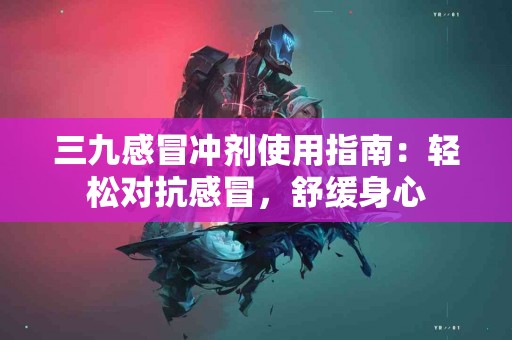 三九感冒冲剂使用指南：轻松对抗感冒，舒缓身心