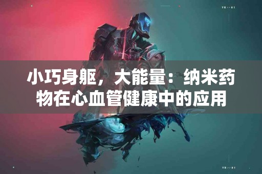 小巧身躯，大能量：纳米药物在心血管健康中的应用