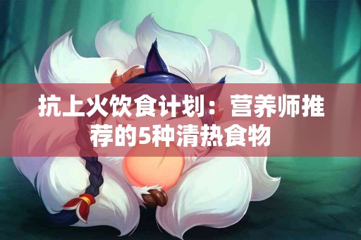 抗上火饮食计划：营养师推荐的5种清热食物