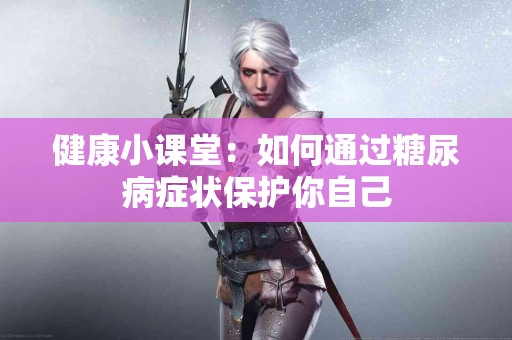 健康小课堂：如何通过糖尿病症状保护你自己