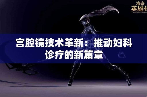 宫腔镜技术革新：推动妇科诊疗的新篇章