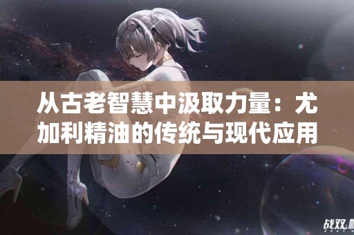 从古老智慧中汲取力量：尤加利精油的传统与现代应用探秘