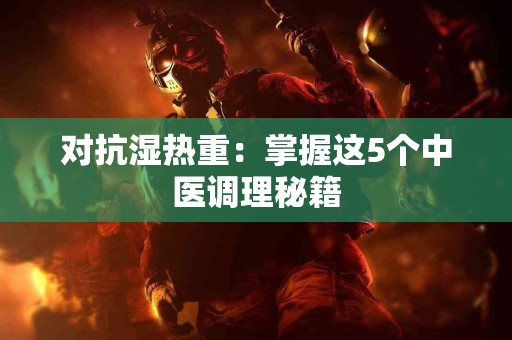 对抗湿热重：掌握这5个中医调理秘籍
