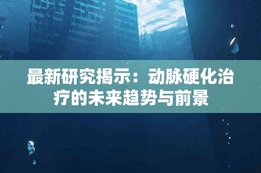 最新研究揭示：动脉硬化治疗的未来趋势与前景