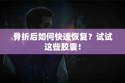 骨折后如何快速恢复？试试这些胶囊！