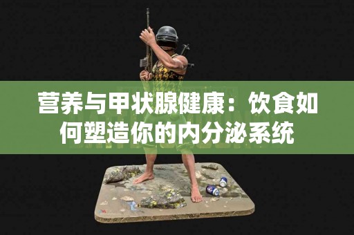 营养与甲状腺健康：饮食如何塑造你的内分泌系统