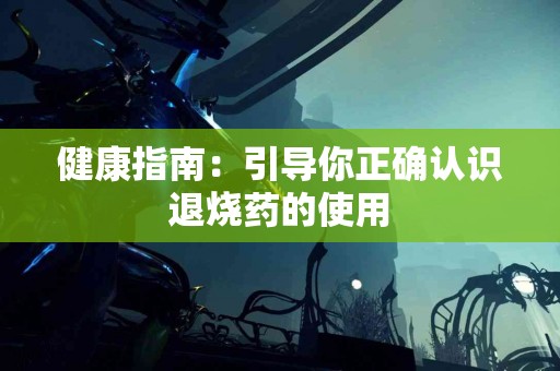 健康指南：引导你正确认识退烧药的使用