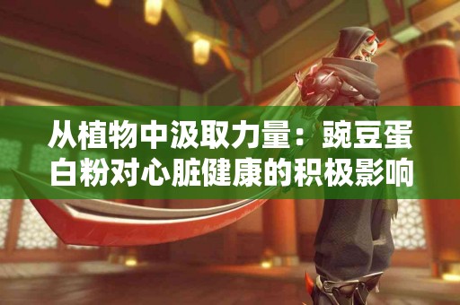 从植物中汲取力量：豌豆蛋白粉对心脏健康的积极影响