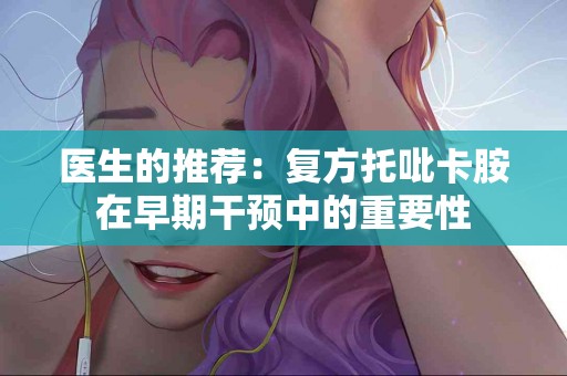 医生的推荐：复方托吡卡胺在早期干预中的重要性