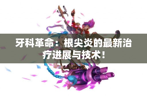 牙科革命：根尖炎的最新治疗进展与技术！