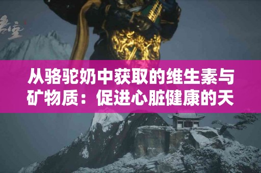 从骆驼奶中获取的维生素与矿物质：促进心脏健康的天然选择