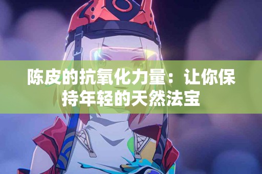 陈皮的抗氧化力量：让你保持年轻的天然法宝